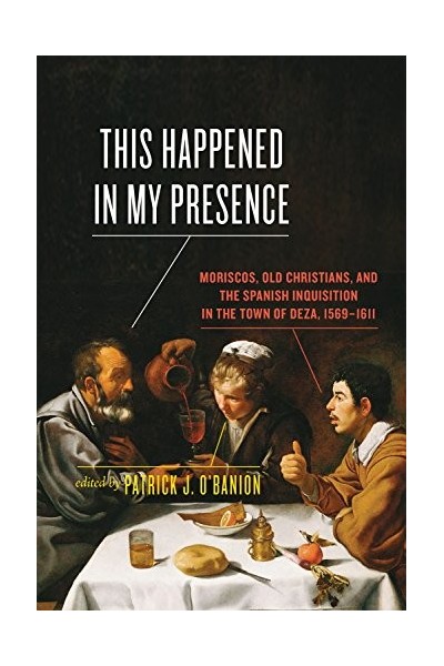 This Happened in My Presence: Moriscos, Old Christians, and the Spanish Inquisition in the Town of Deza, 1569-1611